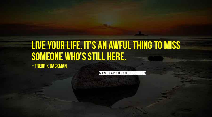 Fredrik Backman Quotes: Live your life. It's an awful thing to miss someone who's still here.