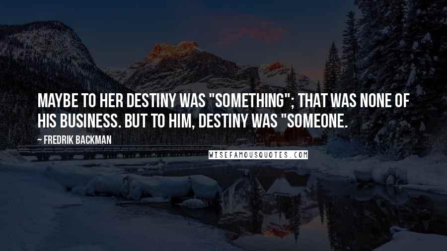 Fredrik Backman Quotes: Maybe to her destiny was "something"; that was none of his business. But to him, destiny was "someone.