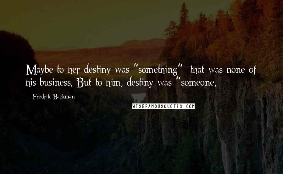 Fredrik Backman Quotes: Maybe to her destiny was "something"; that was none of his business. But to him, destiny was "someone.