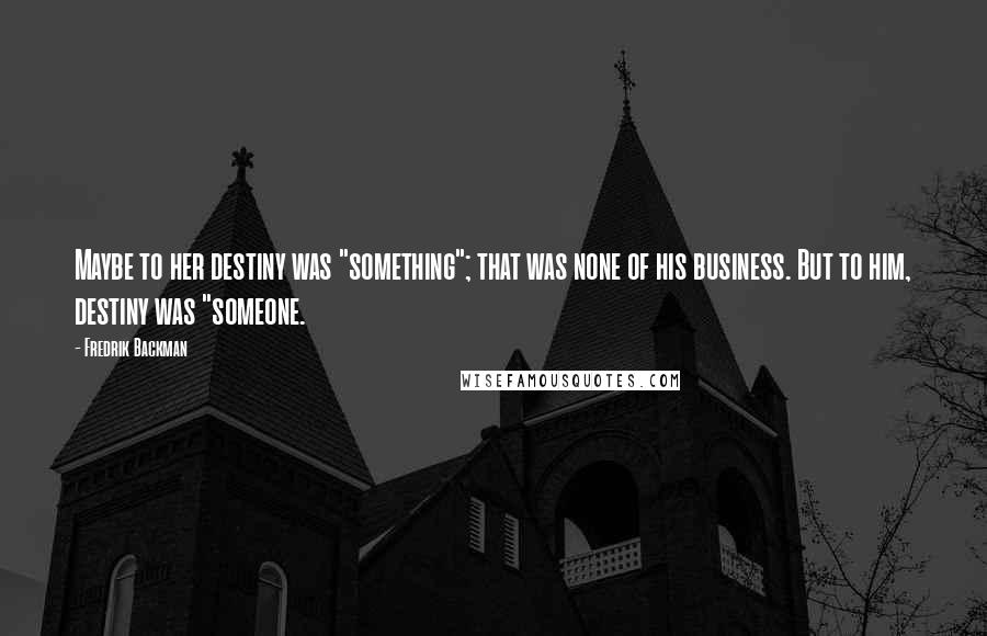 Fredrik Backman Quotes: Maybe to her destiny was "something"; that was none of his business. But to him, destiny was "someone.