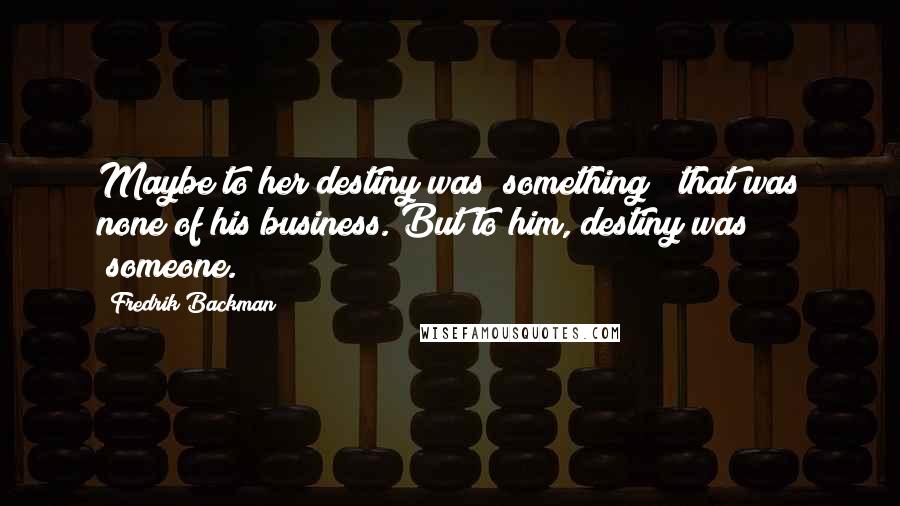 Fredrik Backman Quotes: Maybe to her destiny was "something"; that was none of his business. But to him, destiny was "someone.