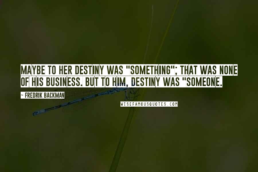 Fredrik Backman Quotes: Maybe to her destiny was "something"; that was none of his business. But to him, destiny was "someone.