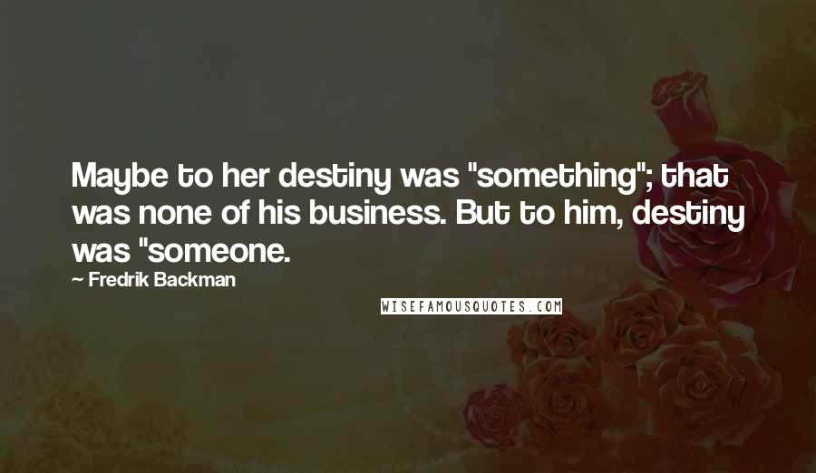 Fredrik Backman Quotes: Maybe to her destiny was "something"; that was none of his business. But to him, destiny was "someone.