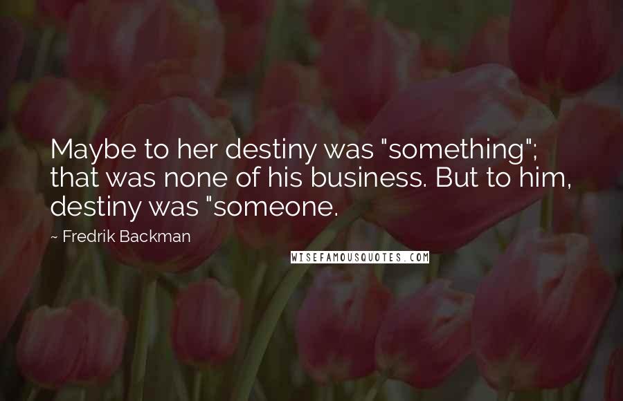 Fredrik Backman Quotes: Maybe to her destiny was "something"; that was none of his business. But to him, destiny was "someone.