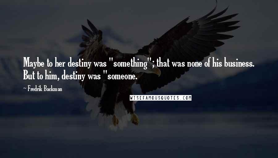 Fredrik Backman Quotes: Maybe to her destiny was "something"; that was none of his business. But to him, destiny was "someone.