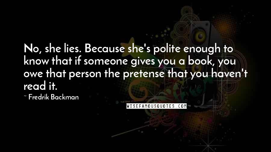 Fredrik Backman Quotes: No, she lies. Because she's polite enough to know that if someone gives you a book, you owe that person the pretense that you haven't read it.