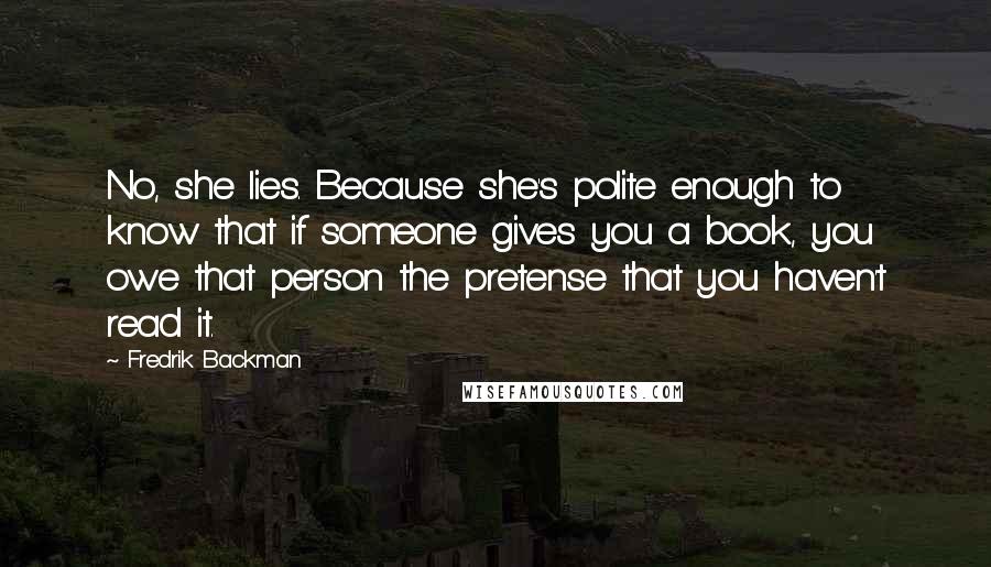 Fredrik Backman Quotes: No, she lies. Because she's polite enough to know that if someone gives you a book, you owe that person the pretense that you haven't read it.