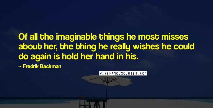 Fredrik Backman Quotes: Of all the imaginable things he most misses about her, the thing he really wishes he could do again is hold her hand in his.