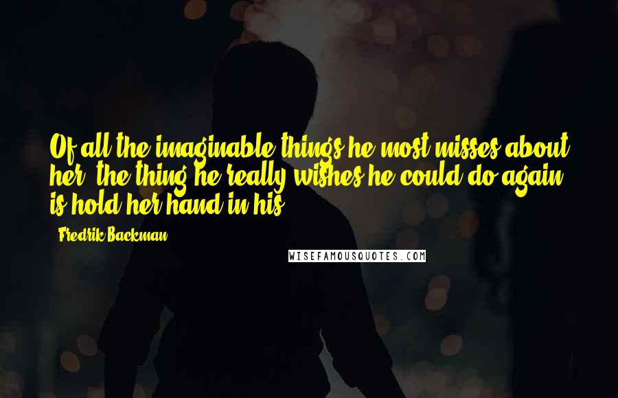 Fredrik Backman Quotes: Of all the imaginable things he most misses about her, the thing he really wishes he could do again is hold her hand in his.