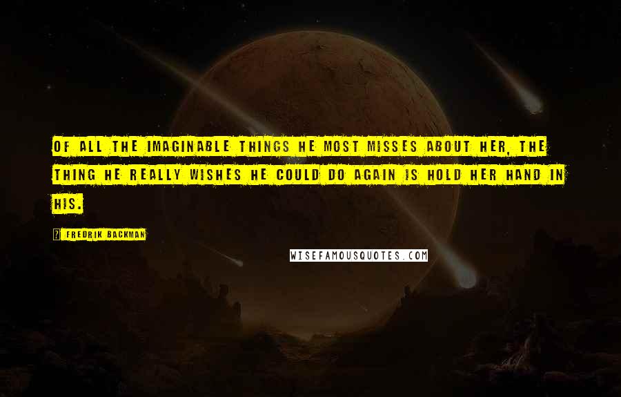 Fredrik Backman Quotes: Of all the imaginable things he most misses about her, the thing he really wishes he could do again is hold her hand in his.