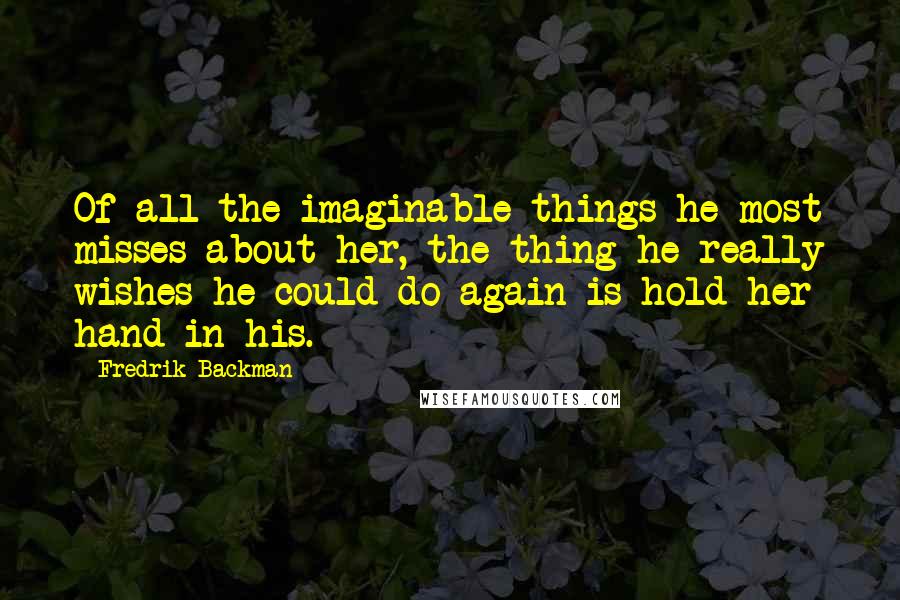 Fredrik Backman Quotes: Of all the imaginable things he most misses about her, the thing he really wishes he could do again is hold her hand in his.