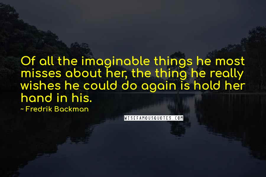 Fredrik Backman Quotes: Of all the imaginable things he most misses about her, the thing he really wishes he could do again is hold her hand in his.
