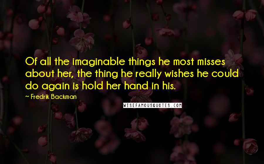 Fredrik Backman Quotes: Of all the imaginable things he most misses about her, the thing he really wishes he could do again is hold her hand in his.