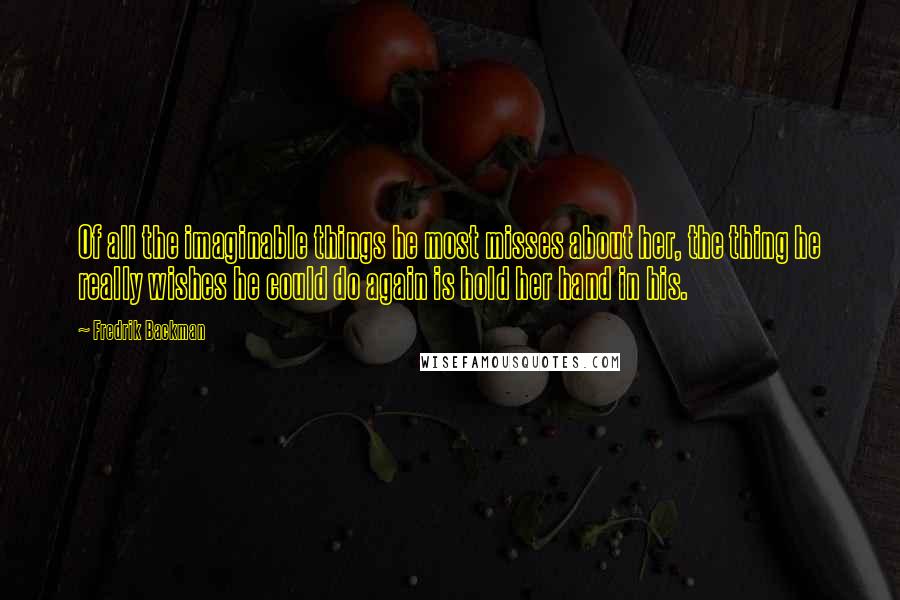 Fredrik Backman Quotes: Of all the imaginable things he most misses about her, the thing he really wishes he could do again is hold her hand in his.