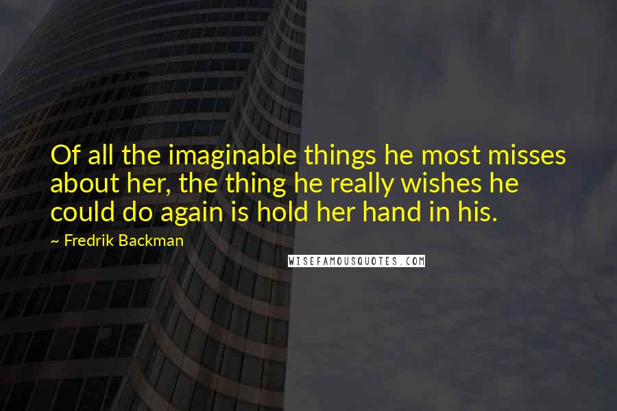 Fredrik Backman Quotes: Of all the imaginable things he most misses about her, the thing he really wishes he could do again is hold her hand in his.