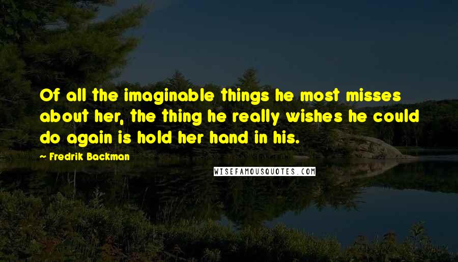 Fredrik Backman Quotes: Of all the imaginable things he most misses about her, the thing he really wishes he could do again is hold her hand in his.