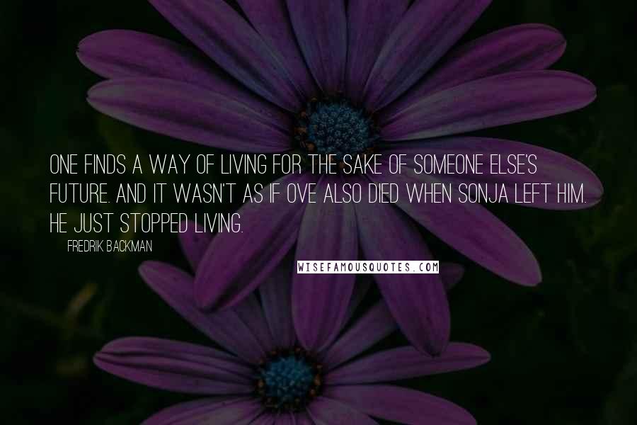 Fredrik Backman Quotes: One finds a way of living for the sake of someone else's future. And it wasn't as if Ove also died when Sonja left him. He just stopped living.