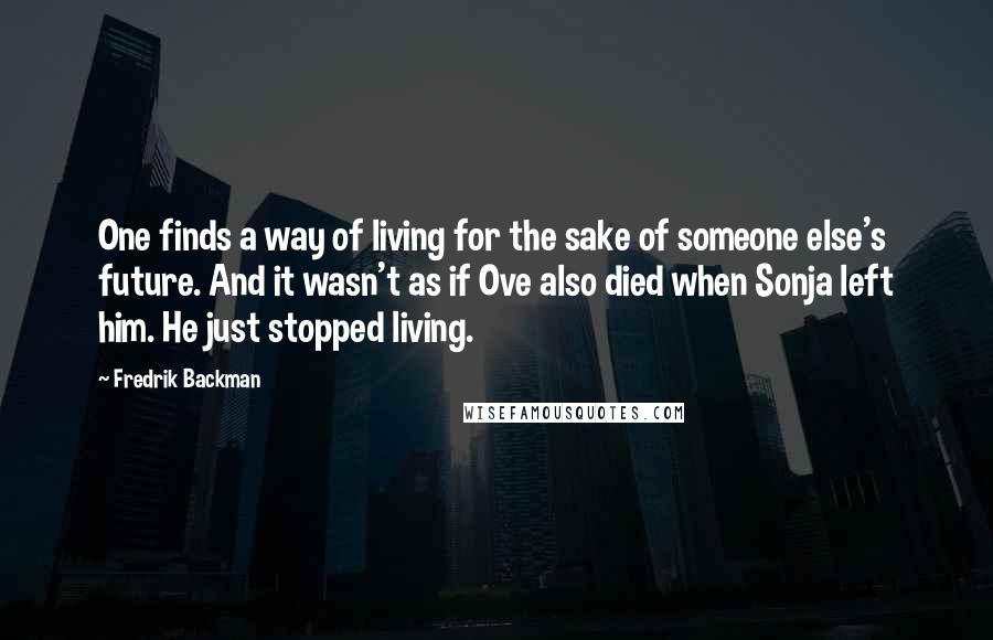 Fredrik Backman Quotes: One finds a way of living for the sake of someone else's future. And it wasn't as if Ove also died when Sonja left him. He just stopped living.