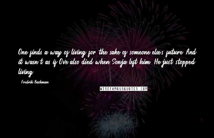 Fredrik Backman Quotes: One finds a way of living for the sake of someone else's future. And it wasn't as if Ove also died when Sonja left him. He just stopped living.