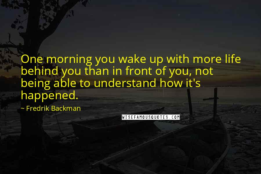 Fredrik Backman Quotes: One morning you wake up with more life behind you than in front of you, not being able to understand how it's happened.