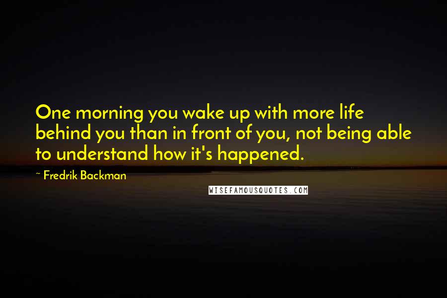 Fredrik Backman Quotes: One morning you wake up with more life behind you than in front of you, not being able to understand how it's happened.