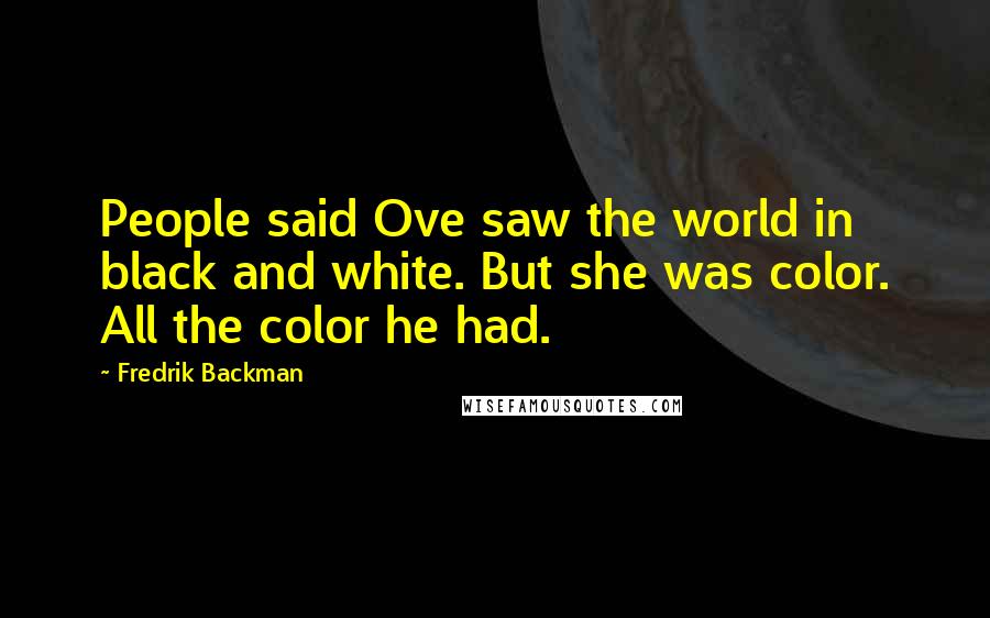 Fredrik Backman Quotes: People said Ove saw the world in black and white. But she was color. All the color he had.