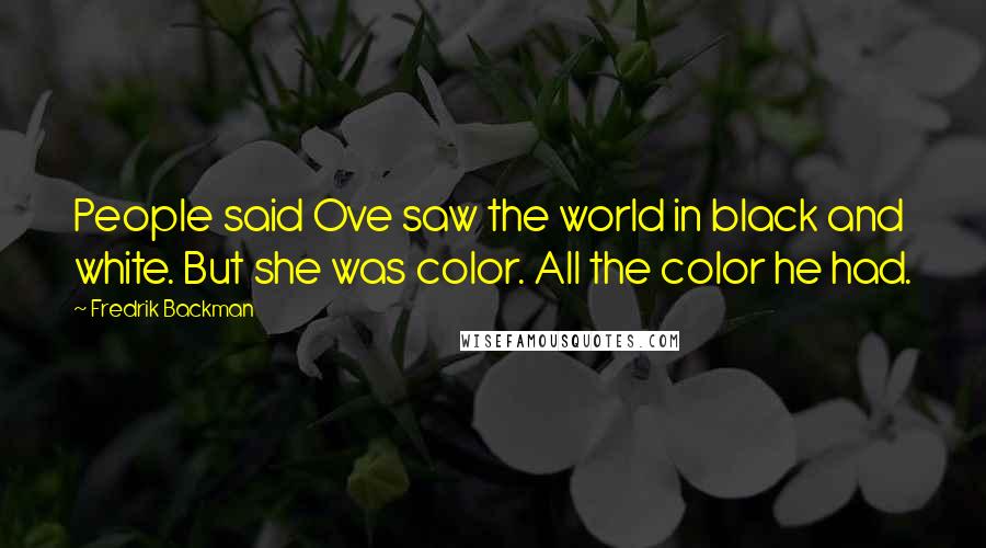 Fredrik Backman Quotes: People said Ove saw the world in black and white. But she was color. All the color he had.