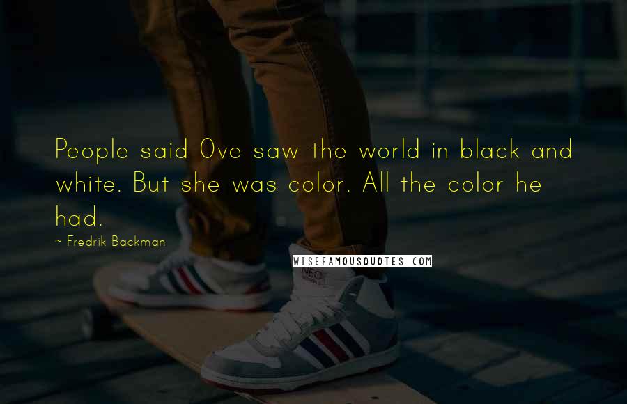 Fredrik Backman Quotes: People said Ove saw the world in black and white. But she was color. All the color he had.