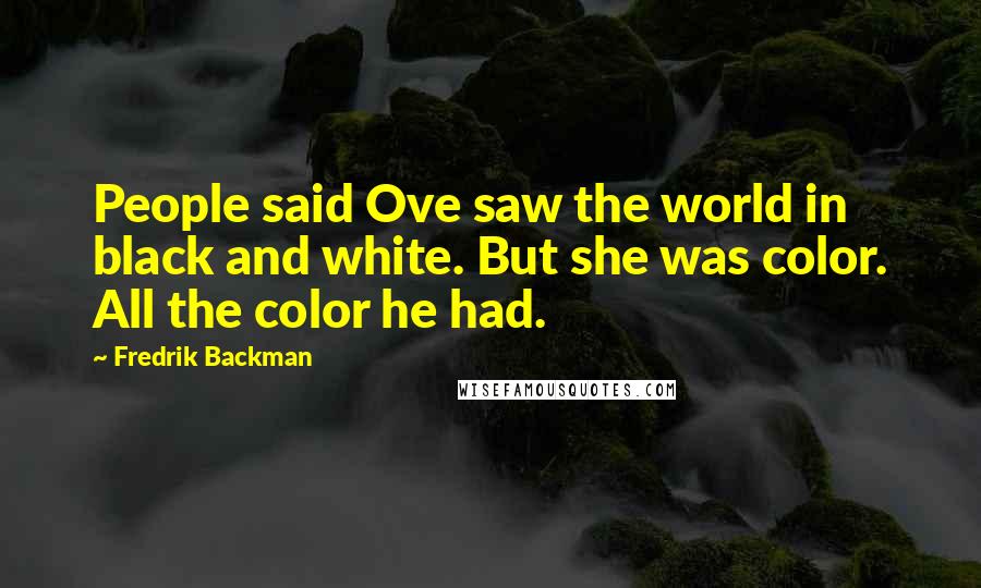 Fredrik Backman Quotes: People said Ove saw the world in black and white. But she was color. All the color he had.