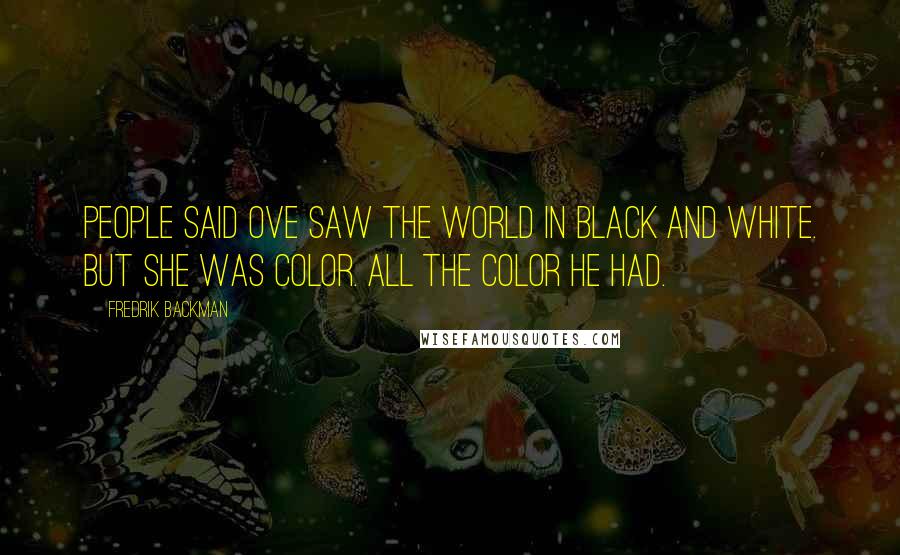 Fredrik Backman Quotes: People said Ove saw the world in black and white. But she was color. All the color he had.