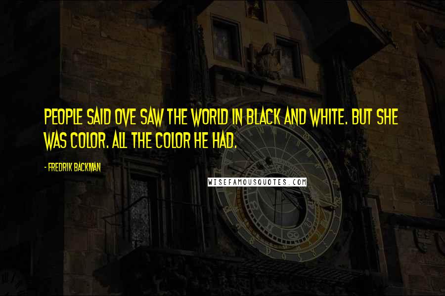 Fredrik Backman Quotes: People said Ove saw the world in black and white. But she was color. All the color he had.