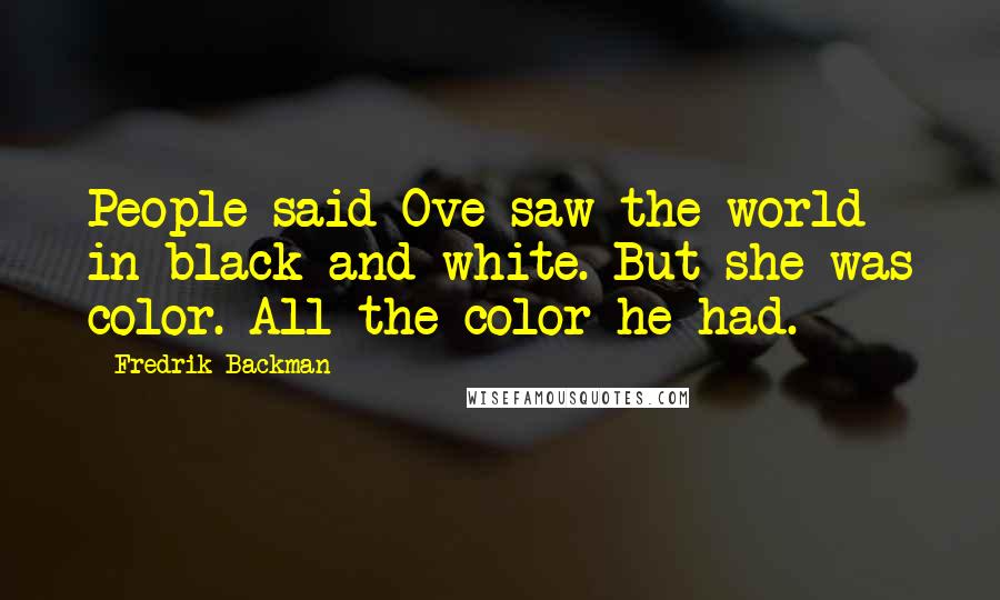 Fredrik Backman Quotes: People said Ove saw the world in black and white. But she was color. All the color he had.