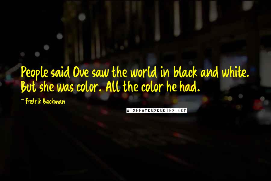 Fredrik Backman Quotes: People said Ove saw the world in black and white. But she was color. All the color he had.