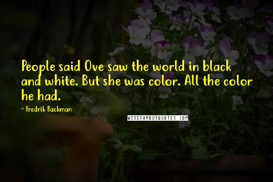 Fredrik Backman Quotes: People said Ove saw the world in black and white. But she was color. All the color he had.