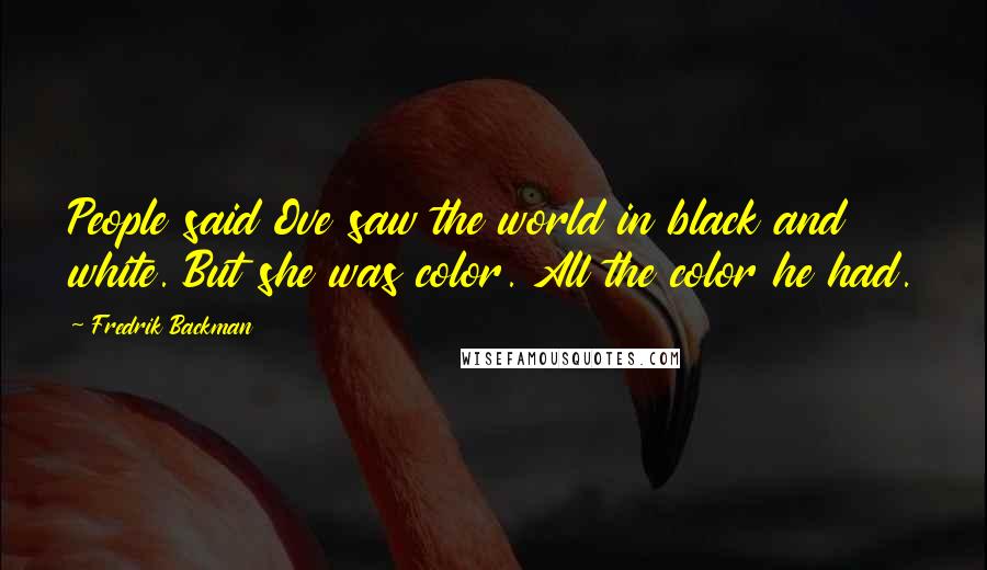 Fredrik Backman Quotes: People said Ove saw the world in black and white. But she was color. All the color he had.