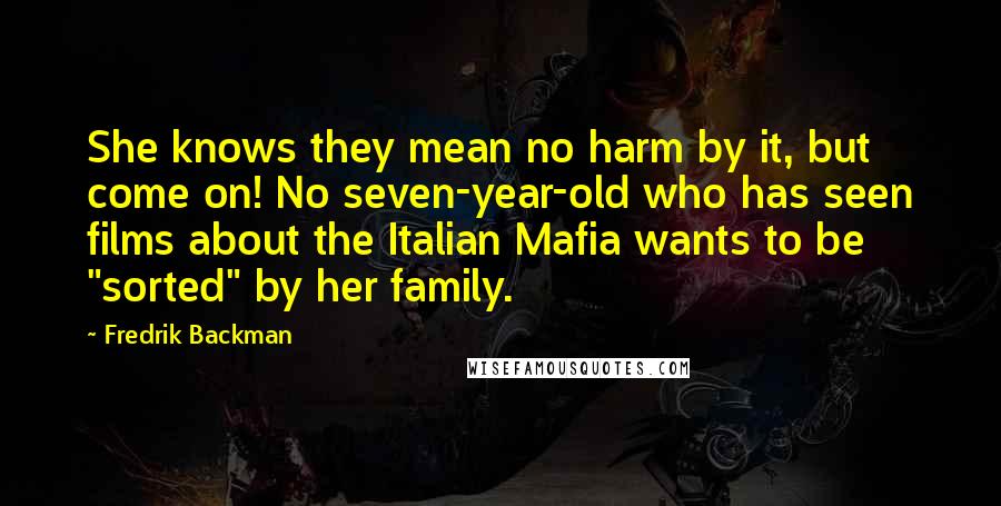 Fredrik Backman Quotes: She knows they mean no harm by it, but come on! No seven-year-old who has seen films about the Italian Mafia wants to be "sorted" by her family.