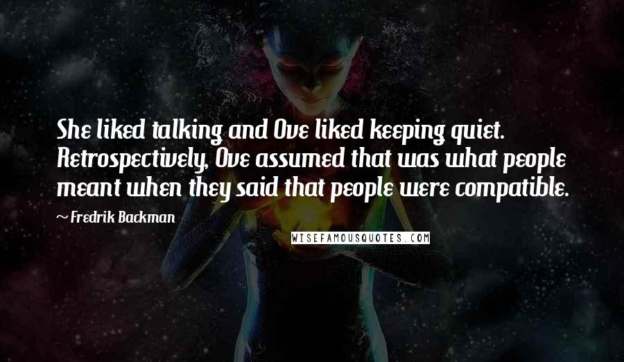 Fredrik Backman Quotes: She liked talking and Ove liked keeping quiet. Retrospectively, Ove assumed that was what people meant when they said that people were compatible.