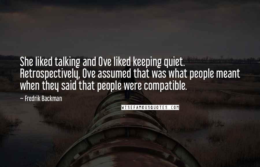 Fredrik Backman Quotes: She liked talking and Ove liked keeping quiet. Retrospectively, Ove assumed that was what people meant when they said that people were compatible.
