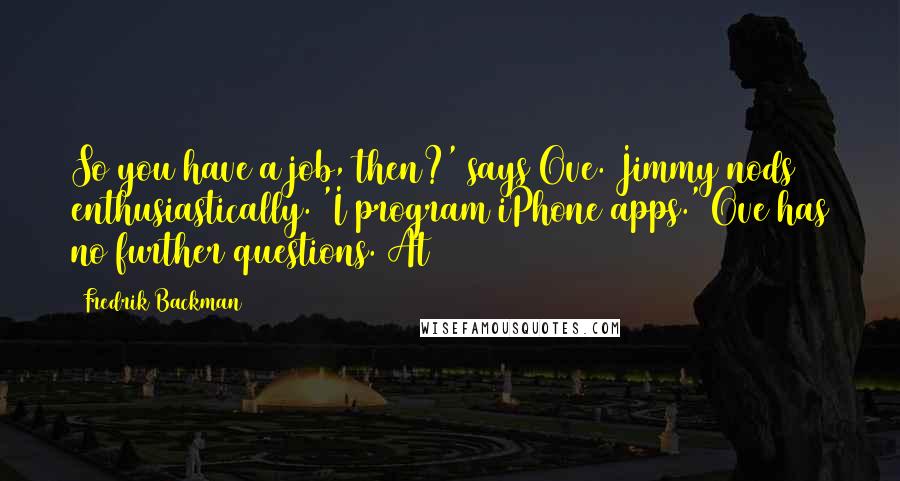 Fredrik Backman Quotes: So you have a job, then?' says Ove. Jimmy nods enthusiastically. 'I program iPhone apps.' Ove has no further questions. At