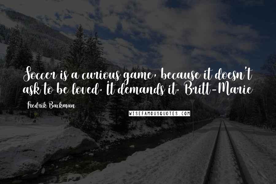 Fredrik Backman Quotes: Soccer is a curious game, because it doesn't ask to be loved. It demands it. Britt-Marie