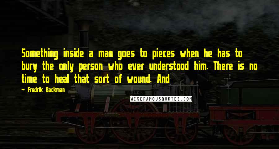 Fredrik Backman Quotes: Something inside a man goes to pieces when he has to bury the only person who ever understood him. There is no time to heal that sort of wound. And