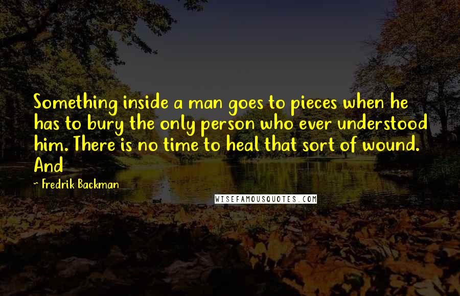 Fredrik Backman Quotes: Something inside a man goes to pieces when he has to bury the only person who ever understood him. There is no time to heal that sort of wound. And