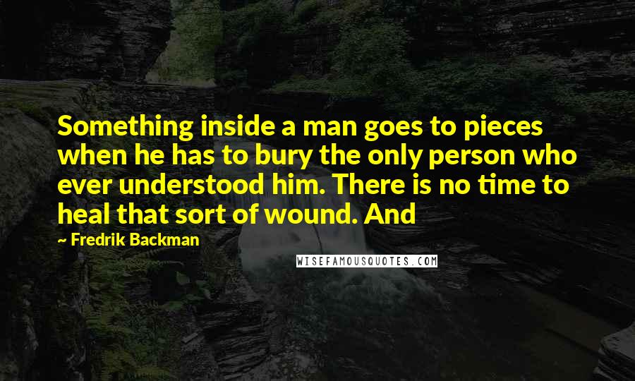 Fredrik Backman Quotes: Something inside a man goes to pieces when he has to bury the only person who ever understood him. There is no time to heal that sort of wound. And