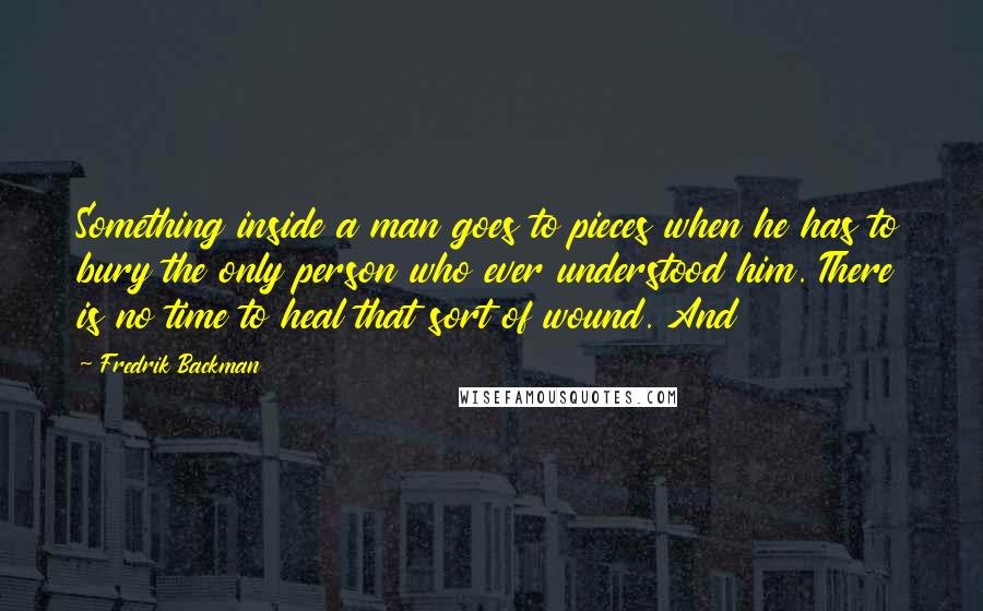 Fredrik Backman Quotes: Something inside a man goes to pieces when he has to bury the only person who ever understood him. There is no time to heal that sort of wound. And