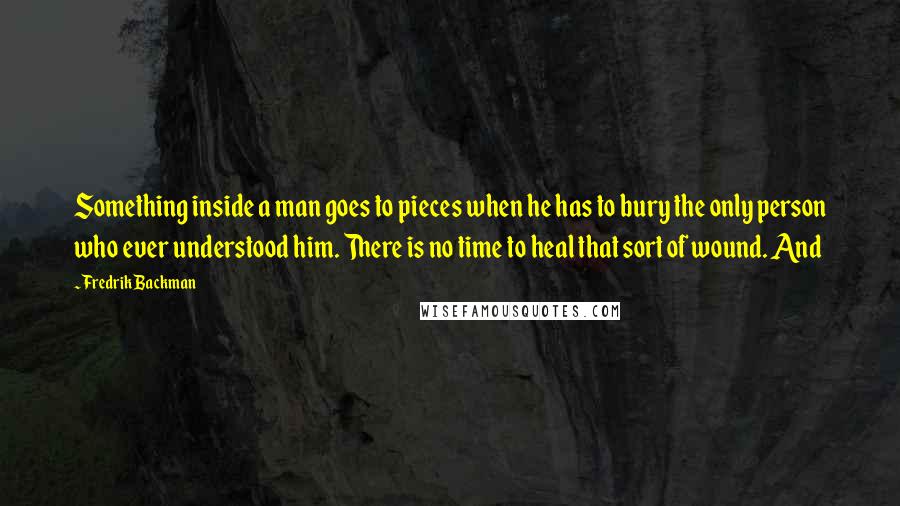 Fredrik Backman Quotes: Something inside a man goes to pieces when he has to bury the only person who ever understood him. There is no time to heal that sort of wound. And