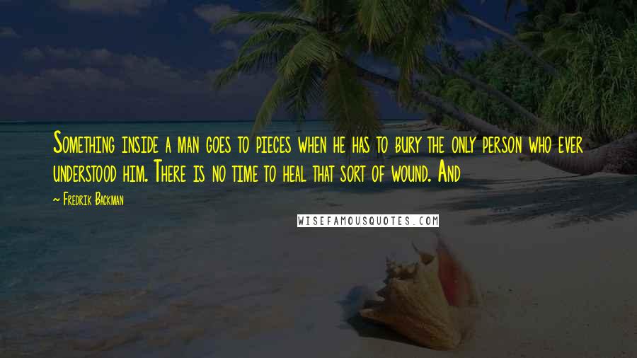 Fredrik Backman Quotes: Something inside a man goes to pieces when he has to bury the only person who ever understood him. There is no time to heal that sort of wound. And