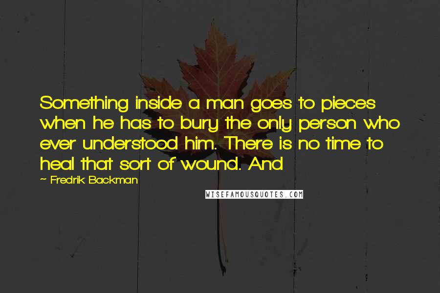 Fredrik Backman Quotes: Something inside a man goes to pieces when he has to bury the only person who ever understood him. There is no time to heal that sort of wound. And