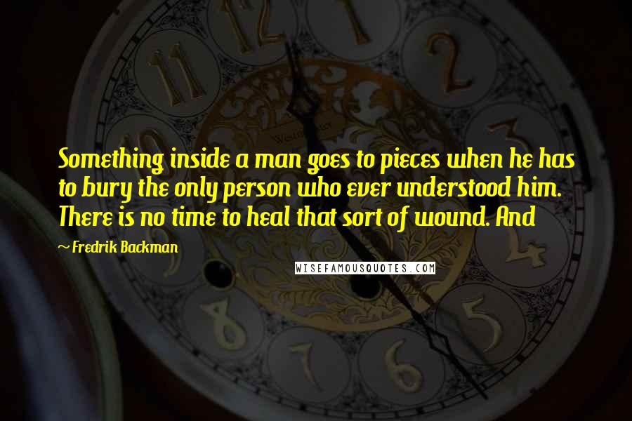 Fredrik Backman Quotes: Something inside a man goes to pieces when he has to bury the only person who ever understood him. There is no time to heal that sort of wound. And