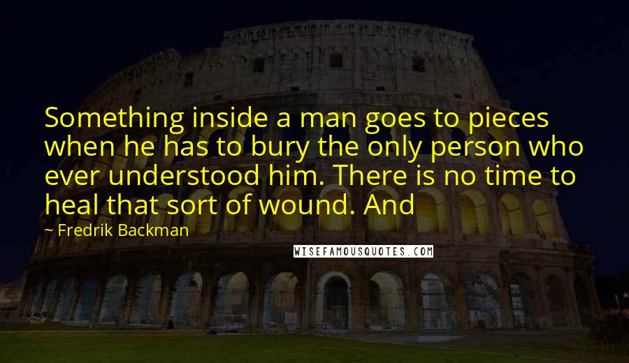 Fredrik Backman Quotes: Something inside a man goes to pieces when he has to bury the only person who ever understood him. There is no time to heal that sort of wound. And