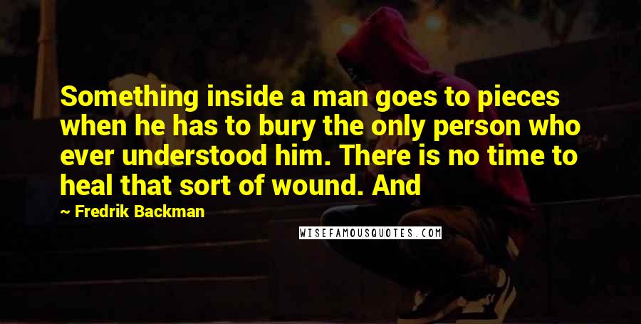 Fredrik Backman Quotes: Something inside a man goes to pieces when he has to bury the only person who ever understood him. There is no time to heal that sort of wound. And